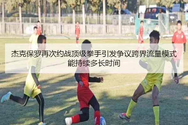 杰克保罗再次约战顶级拳手引发争议跨界流量模式能持续多长时间